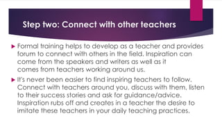 Step two: Connect with other teachers
 Formal training helps to develop as a teacher and provides
forum to connect with others in the field. Inspiration can
come from the speakers and writers as well as it
comes from teachers working around us.
 It's never been easier to find inspiring teachers to follow.
Connect with teachers around you, discuss with them, listen
to their success stories and ask for guidance/advice.
Inspiration rubs off and creates in a teacher the desire to
imitate these teachers in your daily teaching practices.
 