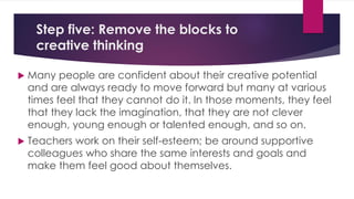 Step five: Remove the blocks to
creative thinking
 Many people are confident about their creative potential
and are always ready to move forward but many at various
times feel that they cannot do it. In those moments, they feel
that they lack the imagination, that they are not clever
enough, young enough or talented enough, and so on.
 Teachers work on their self-esteem; be around supportive
colleagues who share the same interests and goals and
make them feel good about themselves.
 
