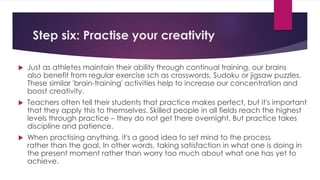 Step six: Practise your creativity
 Just as athletes maintain their ability through continual training, our brains
also benefit from regular exercise sch as crosswords, Sudoku or jigsaw puzzles.
These similar 'brain-training' activities help to increase our concentration and
boost creativity.
 Teachers often tell their students that practice makes perfect, but it's important
that they apply this to themselves. Skilled people in all fields reach the highest
levels through practice – they do not get there overnight. But practice takes
discipline and patience.
 When practising anything, it's a good idea to set mind to the process
rather than the goal. In other words, taking satisfaction in what one is doing in
the present moment rather than worry too much about what one has yet to
achieve.
 