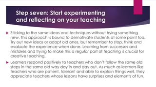 Step seven: Start experimenting
and reflecting on your teaching
 Sticking to the same ideas and techniques without trying something
new. This approach is bound to demotivate students at some point too.
Try out new ideas or adapt old ones, but remember to stop, think and
evaluate the experience when done. Learning from successes and
mistakes and trying to make this a regular part of teaching is crucial for
creative teaching.
 Learners respond positively to teachers who don’t follow the same old
steps in the same old way day in and day out. As much as learners like
teachers who are patient, tolerant and able to explain things well, they
appreciate teachers whose lessons have surprises and elements of fun.
 