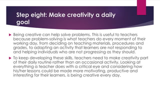 Step eight: Make creativity a daily
goal
 Being creative can help solve problems. This is useful to teachers
because problem-solving is what teachers do every moment of their
working day, from deciding on teaching materials, procedures and
grades, to adapting an activity that learners are not responding to
and helping individuals who are not progressing as they should.
 To keep developing these skills, teachers need to make creativity part
of their daily routine rather than an occasional activity. Looking at
everything a teacher does with a critical eye and considering how
his/her lessons could be made more motivating, productive and
interesting for their learners, is being creative every day.
 