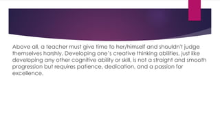 Above all, a teacher must give time to her/himself and shouldn't judge
themselves harshly. Developing one’s creative thinking abilities, just like
developing any other cognitive ability or skill, is not a straight and smooth
progression but requires patience, dedication, and a passion for
excellence.
 