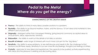 Pedal to the Metal
Where do you get the energy?
CHARACTERISTICS OF THE CREATIVE ADULTS
 Fluency - The ability to think of many ideas; possible solutions to a problem.
 Flexibility - The ability to go beyond tradition, habits, and the obvious. To turn ideas and materials to new,
different and unusual uses.
 Originality - divergent rather than convergent thinking, going beyond commonly accepted ideas to
unusual forms, ideas, approaches, solutions.
 Elaboration - the ability to work out the details of an idea or solution.
 Breadth of interest - wide range of interests with much more concern for the “big ideas.”
 Sensitivity - the ability to sense problems, to see deficiencies and needs in life, the challenge to find
solutions and fill these needs. Sensitivity to our own inner life and feelings, thoughts and feelings of others.
 Curiosity - openness to new ideas and experiences; the capacity to be puzzled; actively experimenting
with ideas and the pleasure in seeking and discovering ideas.
 