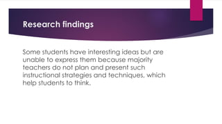 Research findings
Some students have interesting ideas but are
unable to express them because majority
teachers do not plan and present such
instructional strategies and techniques, which
help students to think.
 