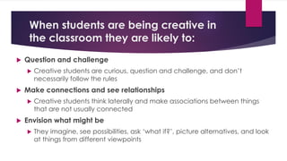 When students are being creative in
the classroom they are likely to:
 Question and challenge
 Creative students are curious, question and challenge, and don’t
necessarily follow the rules
 Make connections and see relationships
 Creative students think laterally and make associations between things
that are not usually connected
 Envision what might be
 They imagine, see possibilities, ask ‘what if?’, picture alternatives, and look
at things from different viewpoints
 