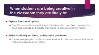 When students are being creative in
the classroom they are likely to:
 Explore ideas and options
 Creative students play with ideas, try alternatives and fresh approaches,
keep open minds and modify their ideas to achieve creative results
 Reflect critically on ideas, actions and outcomes
 They review progress, invite and use feedback, criticize constructively and
make perceptive observations
 