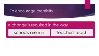 To encourage creativity…
A change is required in the way
schools are run Teachers teach
 