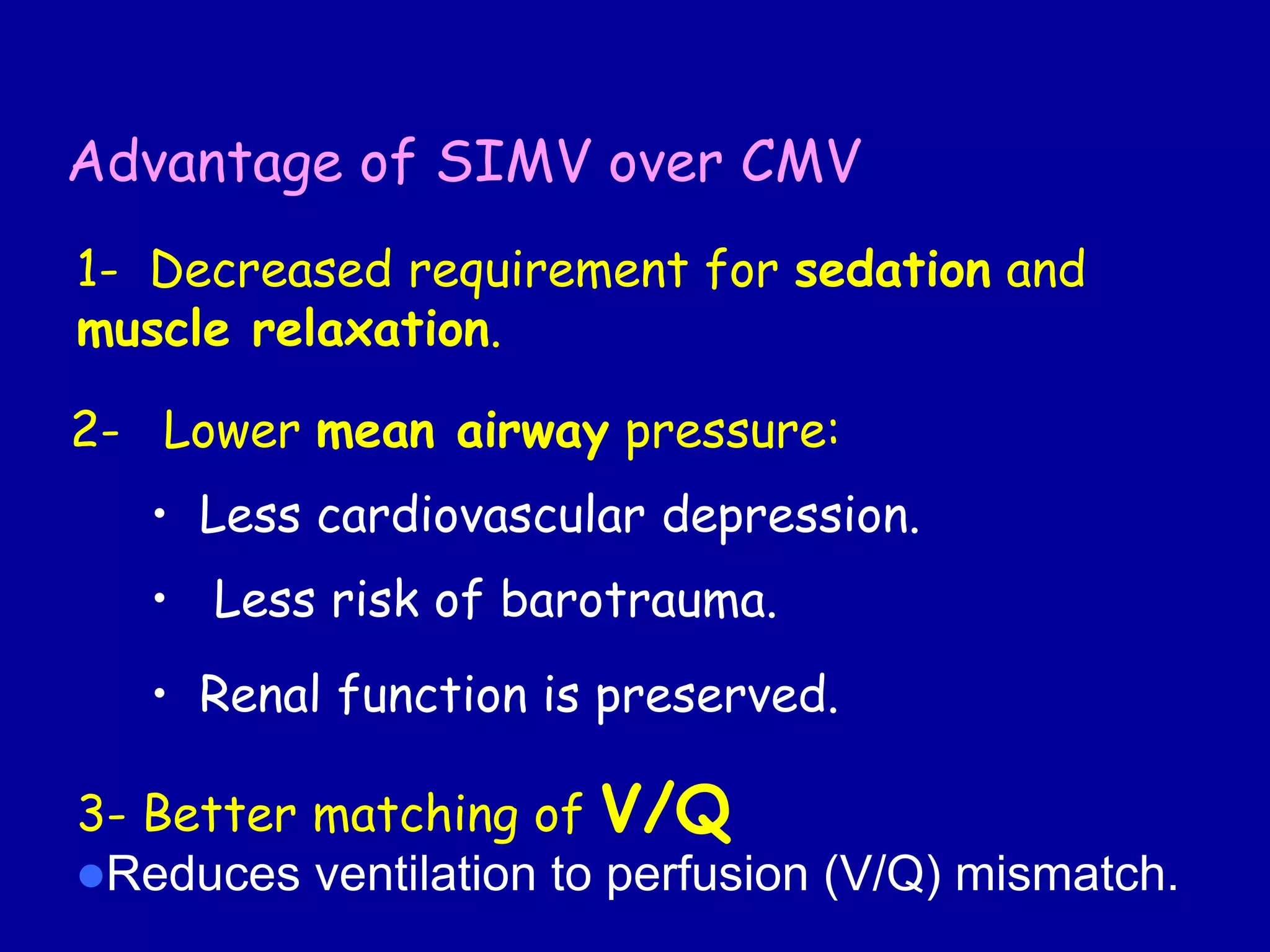 Advantage of SIMV over CMV
1- Decreased requirement for sedation and
muscle relaxation.
2- Lower mean airway pressure:
• Less cardiovascular depression.
• Less risk of barotrauma.
• Renal function is preserved.
3- Better matching of V/Q
Reduces ventilation to perfusion (V/Q) mismatch.
 