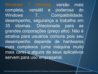 Windows 7 Ultimate versão mais
completa, versátil e poderosa do
Windows 7. Compatibilidade,
desempenho, segurança e trabalha em
35 idiomas. Direcionada para as
grandes corporações (preço alto). Não é
atrativa para usuários comuns pois seu
desempenho depende de hardwares
mais complexos (uma máquina muito
mais cara) e alguns de seus aplicativos
servem para uso empresarial.
http://www.techtudo.com.br/dicas-e-tutoriais/noticia/2014/10/windows-7-as-diferencas-entre-versoes-starter-home-professional-e-mais.html
 