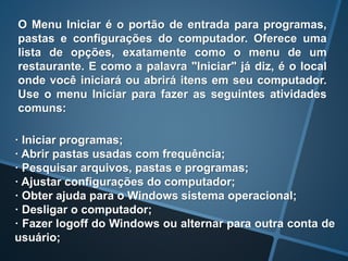 · Iniciar programas;
· Abrir pastas usadas com frequência;
· Pesquisar arquivos, pastas e programas;
· Ajustar configurações do computador;
· Obter ajuda para o Windows sistema operacional;
· Desligar o computador;
· Fazer logoff do Windows ou alternar para outra conta de
usuário;
O Menu Iniciar é o portão de entrada para programas,
pastas e configurações do computador. Oferece uma
lista de opções, exatamente como o menu de um
restaurante. E como a palavra "Iniciar" já diz, é o local
onde você iniciará ou abrirá itens em seu computador.
Use o menu Iniciar para fazer as seguintes atividades
comuns:
 