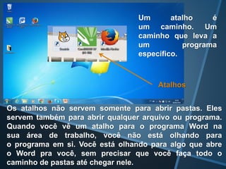 Um atalho é
um caminho. Um
caminho que leva a
um programa
específico.
Atalhos
Os atalhos não servem somente para abrir pastas. Eles
servem também para abrir qualquer arquivo ou programa.
Quando você vê um atalho para o programa Word na
sua área de trabalho, você não está olhando para
o programa em si. Você está olhando para algo que abre
o Word pra você, sem precisar que você faça todo o
caminho de pastas até chegar nele.
 