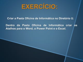 EXERCÍCIO:
Criar a Pasta Oficina de Informática no Diretório U.
Dentro da Pasta Oficina de Informática criar os
Atalhos para o Word, o Power Point e o Excel.
 