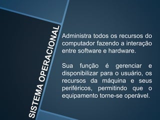 Administra todos os recursos do
computador fazendo a interação
entre software e hardware.
Sua função é gerenciar e
disponibilizar para o usuário, os
recursos da máquina e seus
periféricos, permitindo que o
equipamento torne-se operável.
 