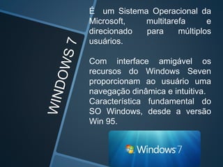 É um Sistema Operacional da
Microsoft, multitarefa e
direcionado para múltiplos
usuários.
Com interface amigável os
recursos do Windows Seven
proporcionam ao usuário uma
navegação dinâmica e intuitiva.
Característica fundamental do
SO Windows, desde a versão
Win 95.
 