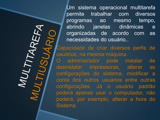 Um sistema operacional multitarefa
permite trabalhar com diversos
programas ao mesmo tempo,
abrindo janelas dinâmicas e
organizadas de acordo com as
necessidades do usuário..
Capacidade de criar diversos perfis de
usuários, na mesma máquina.
O administrador pode instalar de
desinstalar impressoras, alterar as
configurações do sistema, modificar a
conta dos outros usuários entre outras
configurações. Já o usuário padrão
poderá apenas usar o computador, não
poderá, por exemplo, alterar a hora do
Sistema.
 