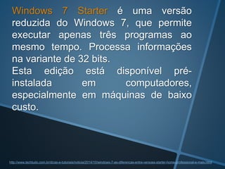 Windows 7 Starter é uma versão
reduzida do Windows 7, que permite
executar apenas três programas ao
mesmo tempo. Processa informações
na variante de 32 bits.
Esta edição está disponível pré-
instalada em computadores,
especialmente em máquinas de baixo
custo.
http://www.techtudo.com.br/dicas-e-tutoriais/noticia/2014/10/windows-7-as-diferencas-entre-versoes-starter-home-professional-e-mais.html
 