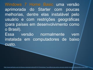 Windows 7 Home Basic uma versão
aprimorada do Starter com poucas
melhorias, dentre elas instalável pelo
usuário e com restrições geográficas
(para países em desenvolvimento como
o Brasil).
Essa versão normalmente vem
instalada em computadores de baixo
custo.
http://www.techtudo.com.br/dicas-e-tutoriais/noticia/2014/10/windows-7-as-diferencas-entre-versoes-starter-home-professional-e-mais.html
 