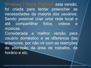 Windows 7 Home Premium esta versão,
foi criada para tentar preencher as
necessidades da maioria dos usuários.
Sendo possível criar uma rede local e
até compartilhar fotos, vídeos e
músicas.
Considerada a melhor versão para
usuário doméstico e se diferencia das
anteriores, por não vir com as restrições
de alteração da área de trabalho, de
horário e etc.
http://www.techtudo.com.br/dicas-e-tutoriais/noticia/2014/10/windows-7-as-diferencas-entre-versoes-starter-home-professional-e-mais.html
 