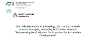 The 14th Asia-Pacific RCE Meeting 19-21 July 2022 Kuala
Lumpur, Malaysia, Hosted by RCE Greater Gombak
“Empowering Local Wisdom for Education for Sustainable
Development”
 