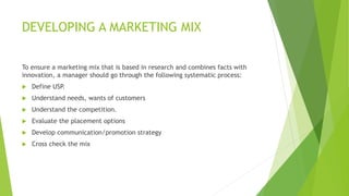 DEVELOPING A MARKETING MIX
To ensure a marketing mix that is based in research and combines facts with
innovation, a manager should go through the following systematic process:
 Define USP.
 Understand needs, wants of customers
 Understand the competition.
 Evaluate the placement options
 Develop communication/promotion strategy
 Cross check the mix
 