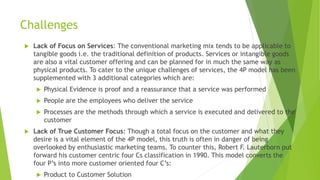 Challenges
 Lack of Focus on Services: The conventional marketing mix tends to be applicable to
tangible goods i.e. the traditional definition of products. Services or intangible goods
are also a vital customer offering and can be planned for in much the same way as
physical products. To cater to the unique challenges of services, the 4P model has been
supplemented with 3 additional categories which are:
 Physical Evidence is proof and a reassurance that a service was performed
 People are the employees who deliver the service
 Processes are the methods through which a service is executed and delivered to the
customer
 Lack of True Customer Focus: Though a total focus on the customer and what they
desire is a vital element of the 4P model, this truth is often in danger of being
overlooked by enthusiastic marketing teams. To counter this, Robert F. Lauterborn put
forward his customer centric four Cs classification in 1990. This model converts the
four P’s into more customer oriented four C’s:
 Product to Customer Solution
 