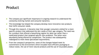 Product
 The company put significant importance in ongoing research to understand the
constantly evolving market and consumer dynamics.
 This knowledge has helped the company develop more innovative new products
that fulfill consumer needs.
 Through this research, it became clear that younger consumers wished for a more
specific product that addressed the skin needs of their age category. The need was
for a product that offered a beautifying regime for daily use rather than a
medicated product that targeted specific skin problems. The latter were
abundantly being offered by competition. The product was subsequently
redesigned to meet these specialized requirements.
 From the company’s perspective, some of the changes helped meet its
commitment to the environment which included more efficient packaging to
reduce waste, the use of more natural products and the use of recyclable plastic.
 