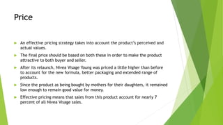 Price
 An effective pricing strategy takes into account the product’s perceived and
actual values.
 The final price should be based on both these in order to make the product
attractive to both buyer and seller.
 After its relaunch, Nivea Visage Young was priced a little higher than before
to account for the new formula, better packaging and extended range of
products.
 Since the product as being bought by mothers for their daughters, it remained
low enough to remain good value for money.
 Effective pricing means that sales from this product account for nearly 7
percent of all Nivea Visage sales.
 