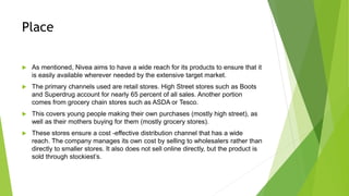Place
 As mentioned, Nivea aims to have a wide reach for its products to ensure that it
is easily available wherever needed by the extensive target market.
 The primary channels used are retail stores. High Street stores such as Boots
and Superdrug account for nearly 65 percent of all sales. Another portion
comes from grocery chain stores such as ASDA or Tesco.
 This covers young people making their own purchases (mostly high street), as
well as their mothers buying for them (mostly grocery stores).
 These stores ensure a cost -effective distribution channel that has a wide
reach. The company manages its own cost by selling to wholesalers rather than
directly to smaller stores. It also does not sell online directly, but the product is
sold through stockiest’s.
 