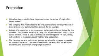 Promotion
 Nivea has always tried to base its promotions on the actual lifestyle of its
target market.
 The company does not find above the line promotions to be very effective as
these are one-way communications through TV for example.
 Instead, the promotion is more consumer led through different below the line
solutions. Sample sales are a key activity that allows consumers to try out the
actual product. There is also an interactive online magazine FYI (fun, young,
independent) to increase product visibility and association.
 The company has also maintained a strong social media presence on popular
social media networks. This used of new media has ensured a better brand
awareness and association among target audience.
 