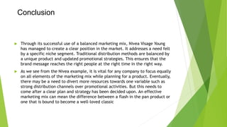 Conclusion
 Through its successful use of a balanced marketing mix, Nivea Visage Young
has managed to create a clear position in the market. It addresses a need felt
by a specific niche segment. Traditional distribution methods are balanced by
a unique product and updated promotional strategies. This ensures that the
brand message reaches the right people at the right time in the right way.
 As we see from the Nivea example, it is vital for any company to focus equally
on all elements of the marketing mix while planning for a product. Eventually,
there may be a need to divert more resources towards one variable such as
strong distribution channels over promotional activities. But this needs to
come after a clear plan and strategy has been decided upon. An effective
marketing mix can mean the difference between a flash in the pan product or
one that is bound to become a well-loved classic
 