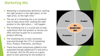 Marketing Mix
 Marketing is simplistically defined as ‘putting
the right product in the right place, at the
right price, at the right time.’
 The use of a marketing mix is an excellent
way to help ensure that ‘putting the right
product in the right place,…’ will happen.
 The marketing mix is a crucial tool to help
understand what the product or service can
offer and how to plan for a successful
product offering.
 The marketing mix is most commonly
executed through the 4 P’s of marketing:
Price, Product, Promotion, and Place.
 These have been extensively added to and
expanded through additional P’s and even a
4C concept. But the 4Ps serve as a great
place to start planning for the product or
 