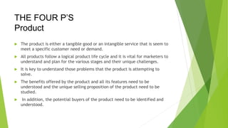 THE FOUR P’S
Product
 The product is either a tangible good or an intangible service that is seem to
meet a specific customer need or demand.
 All products follow a logical product life cycle and it is vital for marketers to
understand and plan for the various stages and their unique challenges.
 It is key to understand those problems that the product is attempting to
solve.
 The benefits offered by the product and all its features need to be
understood and the unique selling proposition of the product need to be
studied.
 In addition, the potential buyers of the product need to be identified and
understood.
 