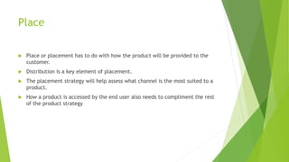 Place
 Place or placement has to do with how the product will be provided to the
customer.
 Distribution is a key element of placement.
 The placement strategy will help assess what channel is the most suited to a
product.
 How a product is accessed by the end user also needs to compliment the rest
of the product strategy
 