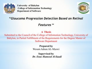 University of Babylon
College of Information Technology
Department of Software
“Glaucoma Progression Detection Based on Retinal
Features “
A Thesis
Submitted to the Council of the College of Information Technology, University of
Babylon, in Partial Fulfillment of the Requirements for the Degree Master of
Software Department
Prepared by
Wesam Adnan AL-Muswi
Supervised by
Dr. Enas Hamood Al-Saadi
 