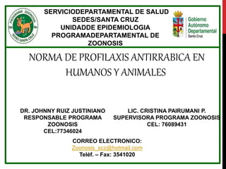 SERVICIODEPARTAMENTAL DE SALUD
SEDES/SANTA CRUZ
UNIDADDE EPIDEMIOLOGIA
PROGRAMADEPARTAMENTAL DE
ZOONOSIS
NORMA DE PROFILAXIS ANTIRRABICA EN
HUMANOS Y ANIMALES
DR. JOHNNY RUIZ JUSTINIANO
RESPONSABLE PROGRAMA
ZOONOSIS
CEL:77346024
LIC. CRISTINA PAIRUMANI P.
SUPERVISORA PROGRAMA ZOONOSIS
CEL: 76089431
CORREO ELECTRONICO:
Zoonosis_scz@hotmail.com
Teléf. – Fax: 3541020
 