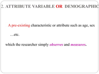 2. ATTRIBUTE VARIABLE OR DEMOGRAPHIC
A pre-existing characteristic or attribute such as age, sex
…etc.
which the researcher simply observes and measures.
 