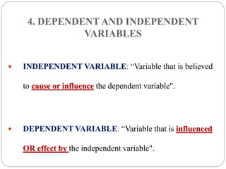 4. DEPENDENT AND INDEPENDENT
VARIABLES
 INDEPENDENT VARIABLE: “Variable that is believed
to cause or influence the dependent variable".
 DEPENDENT VARIABLE: “Variable that is influenced
OR effect by the independent variable".
 