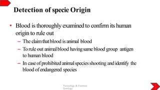 Detection of specie Origin
1
3
Toxicology & Forensic
Serology
• Blood is thoroughly examinedto confirmitshuman
origin to rule out
– The claimthatblood is animal blood
– Torule out animalblood havingsameblood group antigen
to human blood
– In caseofprohibitedanimalspeciesshooting andidentify the
blood ofendangered species
 