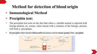 Method for detection of blood origin
• Immunological Method
• Precipitin test:
• The precipitin test rests on the fact that when a. suitable animal is injected with
foreign protein, its. serum, when mixed with a solution of the foreign. protein,
will form a. precipitate.
• theprecipitinwhenmixedwithhumanbloodserum eveninminutequantityform precipitate
1
4
 