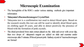Microscopic Examination
Toxicology & Forensic
Serology
7
• The hemoglobin of the RBCs under various staining methods give important
information
• Takayama’sHaemochromogen CrystalTest:
• Takayama test is a confirmation test used to detect blood spots. Based on
the research results this test can still be used to identify dried blood spots
on clothing aged 20 years, and able to detect positively the presence of
blood with the formation of pink crystals.
• The dried powdered from stain extract placed on the slide and cover with cover slip,
then two drops of takayama’s reagent are added on slide and examine under
microscope after5 minutes.Ifblood presentpink featherycrystalof haemochromogen
are formed
 