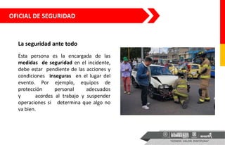 OFICIAL DE SEGURIDAD
La seguridad ante todo
Esta persona es la encargada de las
medidas de seguridad en el incidente,
debe estar pendiente de las acciones y
condiciones inseguras en el lugar del
evento. Por ejemplo, equipos de
protección personal adecuados
y acordes al trabajo y suspender
operaciones si determina que algo no
va bien.
 