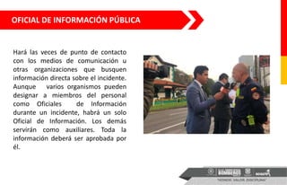 OFICIAL DE INFORMACIÓN PÚBLICA
Hará las veces de punto de contacto
con los medios de comunicación u
otras organizaciones que busquen
información directa sobre el incidente.
Aunque varios organismos pueden
designar a miembros del personal
como Oficiales de Información
durante un incidente, habrá un solo
Oficial de Información. Los demás
servirán como auxiliares. Toda la
información deberá ser aprobada por
él.
 