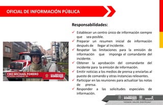 OFICIAL DE INFORMACIÓN PÚBLICA
 Establecer un centro único de información siempre
que sea posible.
 Preparar un resumen inicial de información
después de llegar al incidente.
 Respetar las limitaciones para la emisión de
información que imponga el comandante del
incidente.
 Obtener la aprobación del comandante del
incidente para la emisión de información.
 Emitir noticias a los medios de prensa y enviarlas al
puesto de comando y otras instancias relevantes.
 Participar en las reuniones para actualizar las notas
de prensa.
 Responder a las solicitudes especiales de
información.
Responsabilidades:
 