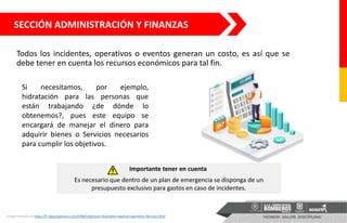 SECCIÓN ADMINISTRACIÓN Y FINANZAS
Todos los incidentes, operativos o eventos generan un costo, es así que se
debe tener en cuenta los recursos económicos para tal fin.
Si necesitamos, por ejemplo,
hidratación para las personas que
están trabajando ¿de dónde lo
obtenemos?, pues este equipo se
encargará de manejar el dinero para
adquirir bienes o Servicios necesarios
para cumplir los objetivos.
Imagen tomada de https://fr.depositphotos.com/87869148/stock-illustration-approve-payments-flat-icon.html
Importante tener en cuenta
Es necesario que dentro de un plan de emergencia se disponga de un
presupuesto exclusivo para gastos en caso de incidentes.
 