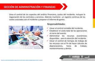 SECCIÓN DE ADMINISTRACIÓN Y FINANZAS
Lleva el control de los aspectos del análisis financiero, costos del incidente, incluyen la
negociación de los contratos y servicios. Además mantiene un registro continuo de los
costos asociados con el incidente y preparar el informe de gastos.
 Llevar el control contable del incidente.
 Establecer el costo total de las operaciones
al cierre del evento.
 Administrar los recursos económicos
disponibles para la atención del incidente.
 Llevar el control de tiempos de trabajo de
los recursos con el fin de hacer cálculos de
depreciaciones, horas de trabajo,
mantenimientos y demás.
http://xs.uz/uzkr/post/pojtakhtimizdagi-3501-ta-korkhonada-malakali-bukhgalterlarga-ehtiyozh-mavzhud
Responsabilidades:
 