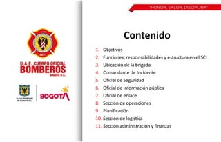 Contenido
1. Objetivos
2. Funciones, responsabilidades y estructura en el SCI
3. Ubicación de la brigada
4. Comandante de Incidente
5. Oficial de Seguridad
6. Oficial de información pública
7. Oficial de enlace
8. Sección de operaciones
9. Planificación
10. Sección de logística
11. Sección administración y finanzas
 