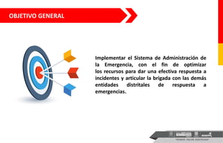 OBJETIVO GENERAL
Implementar el Sistema de Administración de
la Emergencia, con el fin de optimizar
los recursos para dar una efectiva respuesta a
incidentes y articular la brigada con las demás
entidades distritales de respuesta a
emergencias.
 