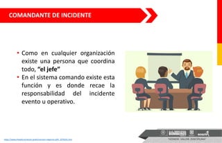 COMANDANTE DE INCIDENTE
• Como en cualquier organización
existe una persona que coordina
todo, “el jefe”
• En el sistema comando existe esta
función y es donde recae la
responsabilidad del incidente
evento u operativo.
https://www.freepik.es/vector-gratis/reunion-negocios-jefe_1076541.htm
 