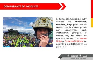 Es la más alta función del SCI y
consiste en administrar,
coordinar, dirigir y controlar los
recursos en la escena ya sea
por competencia legal,
institucional, jerárquica o
técnica. Hay dos modos de
ejercer el mando, como Mando
Único o Comando Unificado de
acuerdo a lo establecido en los
protocolos.
COMANDANTE DE INCIDENTE
 