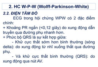 2.2. ĐIỆN TÂM ĐỒ
ECG trong hội chứng WPW có 2 đặc điểm
chính:
+ Khoảng PR ngắn (<0,12 giây) do xung động dẫn
truyền qua đường phụ nhanh hơn.
+ Phức bộ QRS là sự kết hợp giữa:
- Khử cực thất sớm hơn bình thường (sóng
delta): do xung động từ nhĩ xuống thất qua đường
phụ.
- Và khử cực thất bình thường (QRS): do
xung động qua nút AV.
2. HC W-P-W (Wolff-Parkinson-White)
 